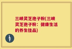 三峡灵芝孢子粉(三峡灵芝孢子粉：健康生活的养生佳品)