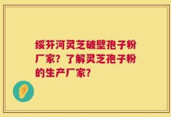绥芬河灵芝破壁孢子粉厂家？了解灵芝孢子粉的生产厂家？