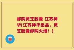 邮购灵芝胶囊 江苏神华(江苏神华出品，灵芝胶囊邮购火爆！)