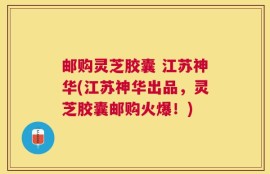 邮购灵芝胶囊 江苏神华(江苏神华出品，灵芝胶囊邮购火爆！)