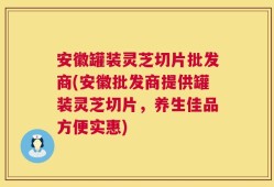 安徽罐装灵芝切片批发商(安徽批发商提供罐装灵芝切片，养生佳品方便实惠)