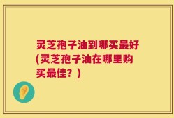 灵芝孢子油到哪买最好(灵芝孢子油在哪里购买最佳？)