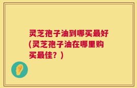 灵芝孢子油到哪买最好(灵芝孢子油在哪里购买最佳？)