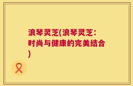 浪琴灵芝(浪琴灵芝：时尚与健康的完美结合)