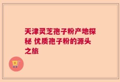 天津灵芝孢子粉产地探秘 优质孢子粉的源头之旅