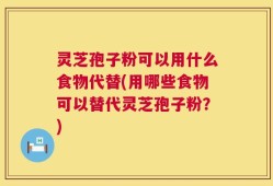 灵芝孢子粉可以用什么食物代替(用哪些食物可以替代灵芝孢子粉？)