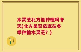 木灵芝北方能种植吗冬天(北方是否适宜在冬季种植木灵芝？)