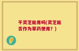 干灵芝能用吗(灵芝能否作为草药使用？)