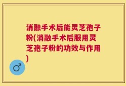 消融手术后能灵芝孢子粉(消融手术后服用灵芝孢子粉的功效与作用)