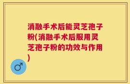 消融手术后能灵芝孢子粉(消融手术后服用灵芝孢子粉的功效与作用)