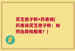 灵芝孢子粉+药用级(药用级灵芝孢子粉：如何选择和服用？)