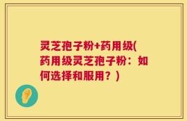 灵芝孢子粉+药用级(药用级灵芝孢子粉：如何选择和服用？)