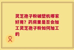 灵芝孢子粉破壁机哪家好用？药房里是否会加工灵芝孢子粉如何加工的