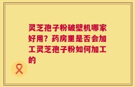 灵芝孢子粉破壁机哪家好用？药房里是否会加工灵芝孢子粉如何加工的
