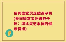 蔡同德堂灵芝破孢子粉(蔡同德堂灵芝破孢子粉：堪比灵芝本体的健康保镖)