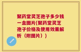 聚药堂灵芝孢子多少钱一盒图片(聚药堂灵芝孢子价格及使用效果解析（附图片）)