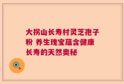 大拐山长寿村灵芝孢子粉 养生瑰宝蕴含健康长寿的天然奥秘