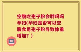 空腹吃孢子粉会胖吗吗孕妇(孕妇是否可以空腹食用孢子粉导致体重增加？)