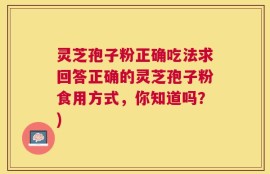 灵芝孢子粉正确吃法求回答正确的灵芝孢子粉食用方式，你知道吗？)