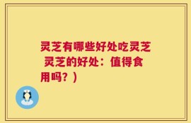 灵芝有哪些好处吃灵芝 灵芝的好处：值得食用吗？)