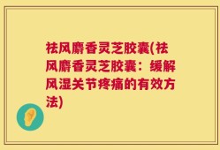 祛风麝香灵芝胶囊(祛风麝香灵芝胶囊：缓解风湿关节疼痛的有效方法)