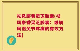 祛风麝香灵芝胶囊(祛风麝香灵芝胶囊：缓解风湿关节疼痛的有效方法)