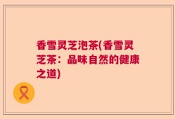香雪灵芝泡茶(香雪灵芝茶：品味自然的健康之道)