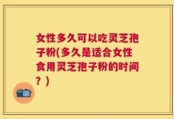 女性多久可以吃灵芝孢子粉(多久是适合女性食用灵芝孢子粉的时间？)