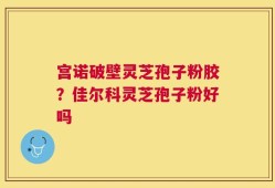 宫诺破壁灵芝孢子粉胶？佳尔科灵芝孢子粉好吗