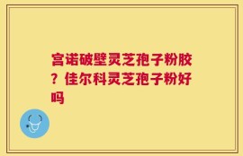 宫诺破壁灵芝孢子粉胶？佳尔科灵芝孢子粉好吗