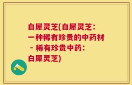 白犀灵芝(白犀灵芝：一种稀有珍贵的中药材 - 稀有珍贵中药：白犀灵芝)