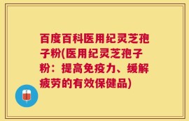 百度百科医用纪灵芝孢子粉(医用纪灵芝孢子粉：提高免疫力、缓解疲劳的有效保健品)
