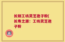 长别工坊灵芝孢子粉(长寿之源：工坊灵芝孢子粉