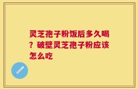 灵芝孢子粉饭后多久喝？破壁灵芝孢子粉应该怎么吃