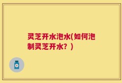 灵芝开水泡水(如何泡制灵芝开水？)