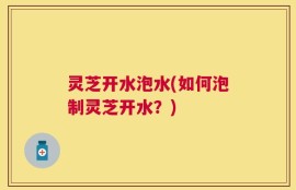 灵芝开水泡水(如何泡制灵芝开水？)