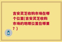 吉安灵芝收购市场在哪个位置(吉安灵芝收购市场的地理位置在哪里？)
