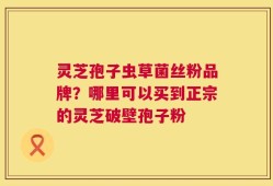 灵芝孢子虫草菌丝粉品牌？哪里可以买到正宗的灵芝破壁孢子粉