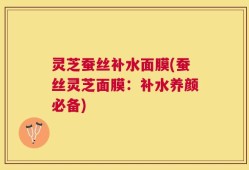 灵芝蚕丝补水面膜(蚕丝灵芝面膜：补水养颜必备)