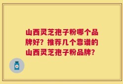 山西灵芝孢子粉哪个品牌好？推荐几个靠谱的山西灵芝孢子粉品牌？