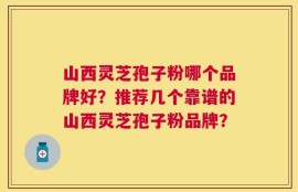 山西灵芝孢子粉哪个品牌好？推荐几个靠谱的山西灵芝孢子粉品牌？