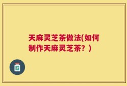 天麻灵芝茶做法(如何制作天麻灵芝茶？)