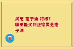灵芝 孢子油 特级？哪里能买到正宗灵芝孢子油