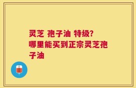 灵芝 孢子油 特级？哪里能买到正宗灵芝孢子油