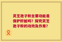 灵芝孢子粉主要功能是保护肝脏吗？探究灵芝孢子粉的功效及作用？
