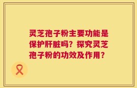 灵芝孢子粉主要功能是保护肝脏吗？探究灵芝孢子粉的功效及作用？