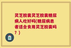灵芝胶囊灵芝胶囊糖尿病人吃好吗(糖尿病患者适合食用灵芝胶囊吗？)