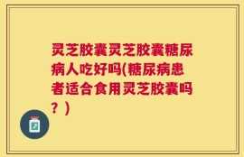 灵芝胶囊灵芝胶囊糖尿病人吃好吗(糖尿病患者适合食用灵芝胶囊吗？)