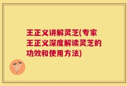 王正义讲解灵芝(专家王正义深度解读灵芝的功效和使用方法)
