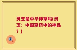灵芝是中华神草吗(灵芝：中国草药中的神品？)